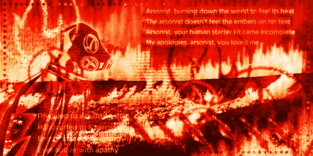 Digital fanart of Pyro from Team Fortress 2 in bright red and yellow shades. Their side profile is sketched on the left side of the artwork. The background is of a forest fire. Pyro's icon and flamethrower are scattered around the artwork. The text on it reads “Arsonist, burning down the world to feel its heat / The arsonist doesn't feel the embers on his feet / Arsonist, your human starter kit came incomplete / My apologies, arsonist, you loved me” and “I'm glued to a building that's on fire / Handcuffed to a narcissistic liar / Empty space and lethargy / Eyes ablaze with apathy”